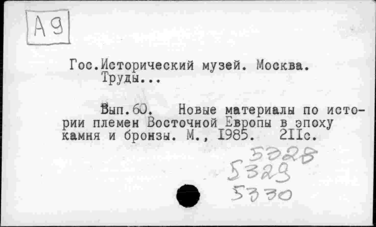 ﻿Гос.Исторический музей. Москва.
Труды...
Вып.бО. Новые материалы по истории племен Восточной Европы в эпоху камня и бронзы. М., 1985.	211с.
